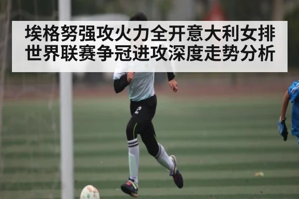 埃格努强攻火力全开意大利女排世界联赛争冠进攻深度走势分析
