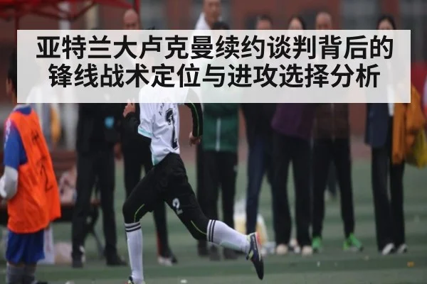 亚特兰大卢克曼续约谈判背后的锋线战术定位与进攻选择分析
